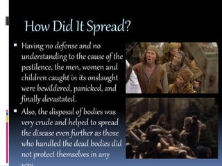 How Did It Spread? 
 Having no defense and no 
understanding to the cause of the 
pestilence, the men, women and 
children caught in its onslaught 
were bewildered, panicked, and 
finally devastated. 
 Also, the disposal of bodies was 
very crude and helped to spread 
the disease even further as those 
who handled the dead bodies did 
not protect themselves in any 
way. 
 