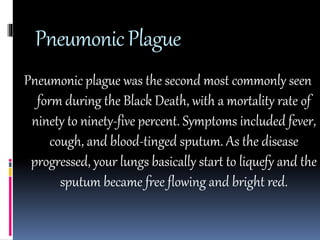 Pneumonic Plague 
Pneumonic plague was the second most commonly seen 
form during the Black Death, with a mortality rate of 
ninety to ninety-five percent. Symptoms included fever, 
cough, and blood-tinged sputum. As the disease 
progressed, your lungs basically start to liquefy and the 
sputum became free flowing and bright red. 
 