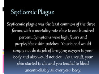 Septicemic Plague 
Septicemic plague was the least common of the three 
forms, with a mortality rate close to one hundred 
percent. Symptoms were high fevers and 
purple/black skin patches. Your blood would 
simply not do its job of bringing oxygen to your 
body and also would not clot. As a result, your 
skin started to die and you tended to bleed 
uncontrollably all over your body. 
 