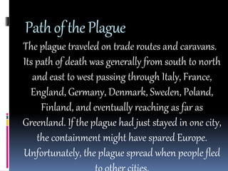 Path of the Plague 
The plague traveled on trade routes and caravans. 
Its path of death was generally from south to north 
and east to west passing through Italy, France, 
England, Germany, Denmark, Sweden, Poland, 
Finland, and eventually reaching as far as 
Greenland. If the plague had just stayed in one city, 
the containment might have spared Europe. 
Unfortunately, the plague spread when people fled 
to other cities. 
 