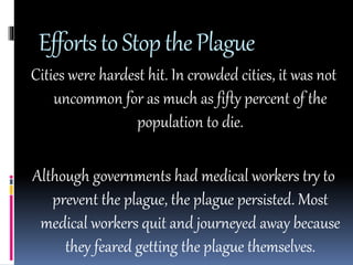 Efforts to Stop the Plague 
Cities were hardest hit. In crowded cities, it was not 
uncommon for as much as fifty percent of the 
population to die. 
Although governments had medical workers try to 
prevent the plague, the plague persisted. Most 
medical workers quit and journeyed away because 
they feared getting the plague themselves. 
 