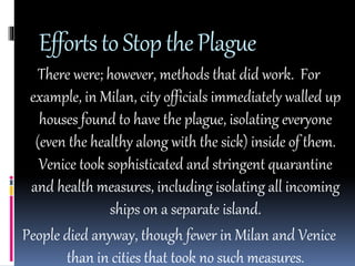 Efforts to Stop the Plague 
There were; however, methods that did work. For 
example, in Milan, city officials immediately walled up 
houses found to have the plague, isolating everyone 
(even the healthy along with the sick) inside of them. 
Venice took sophisticated and stringent quarantine 
and health measures, including isolating all incoming 
ships on a separate island. 
People died anyway, though fewer in Milan and Venice 
than in cities that took no such measures. 
 