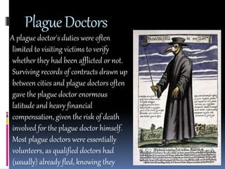 Plague Doctors 
A plague doctor's duties were often 
limited to visiting victims to verify 
whether they had been afflicted or not. 
Surviving records of contracts drawn up 
between cities and plague doctors often 
gave the plague doctor enormous 
latitude and heavy financial 
compensation, given the risk of death 
involved for the plague doctor himself. 
Most plague doctors were essentially 
volunteers, as qualified doctors had 
(usually) already fled, knowing they 
 