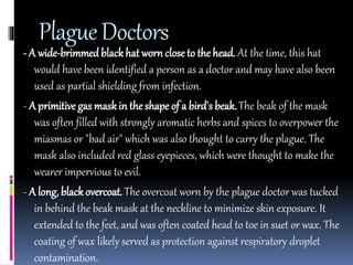 Plague Doctors 
- A wide-brimmed black hat worn close to the head. At the time, this hat 
would have been identified a person as a doctor and may have also been 
used as partial shielding from infection. 
- A primitive gas mask in the shape of a bird's beak. The beak of the mask 
was often filled with strongly aromatic herbs and spices to overpower the 
miasmas or "bad air" which was also thought to carry the plague. The 
mask also included red glass eyepieces, which were thought to make the 
wearer impervious to evil. 
- A long, black overcoat. The overcoat worn by the plague doctor was tucked 
in behind the beak mask at the neckline to minimize skin exposure. It 
extended to the feet, and was often coated head to toe in suet or wax. The 
coating of wax likely served as protection against respiratory droplet 
contamination. 
 
