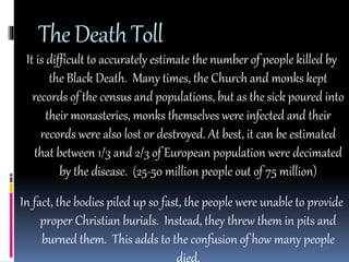 The Death Toll 
It is difficult to accurately estimate the number of people killed by 
the Black Death. Many times, the Church and monks kept 
records of the census and populations, but as the sick poured into 
their monasteries, monks themselves were infected and their 
records were also lost or destroyed. At best, it can be estimated 
that between 1/3 and 2/3 of European population were decimated 
by the disease. (25-50 million people out of 75 million) 
In fact, the bodies piled up so fast, the people were unable to provide 
proper Christian burials. Instead, they threw them in pits and 
burned them. This adds to the confusion of how many people 
died. 
 