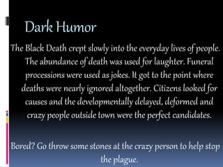 Dark Humor 
The Black Death crept slowly into the everyday lives of people. 
The abundance of death was used for laughter. Funeral 
processions were used as jokes. It got to the point where 
deaths were nearly ignored altogether. Citizens looked for 
causes and the developmentally delayed, deformed and 
crazy people outside town were the perfect candidates. 
Bored? Go throw some stones at the crazy person to help stop 
the plague. 
 