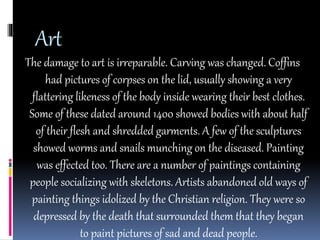 Art 
The damage to art is irreparable. Carving was changed. Coffins 
had pictures of corpses on the lid, usually showing a very 
flattering likeness of the body inside wearing their best clothes. 
Some of these dated around 1400 showed bodies with about half 
of their flesh and shredded garments. A few of the sculptures 
showed worms and snails munching on the diseased. Painting 
was effected too. There are a number of paintings containing 
people socializing with skeletons. Artists abandoned old ways of 
painting things idolized by the Christian religion. They were so 
depressed by the death that surrounded them that they began 
to paint pictures of sad and dead people. 
 