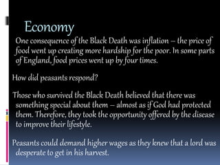 Economy 
One consequence of the Black Death was inflation – the price of 
food went up creating more hardship for the poor. In some parts 
of England, food prices went up by four times. 
How did peasants respond? 
Those who survived the Black Death believed that there was 
something special about them – almost as if God had protected 
them. Therefore, they took the opportunity offered by the disease 
to improve their lifestyle. 
Peasants could demand higher wages as they knew that a lord was 
desperate to get in his harvest. 
 