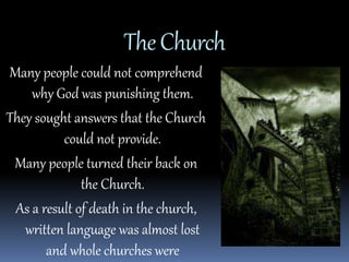 The Church 
Many people could not comprehend 
why God was punishing them. 
They sought answers that the Church 
could not provide. 
Many people turned their back on 
the Church. 
As a result of death in the church, 
written language was almost lost 
and whole churches were 
 