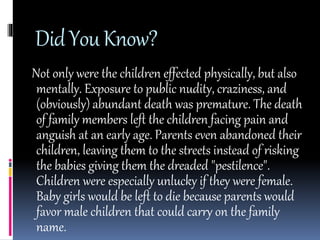 Did You Know? 
Not only were the children effected physically, but also 
mentally. Exposure to public nudity, craziness, and 
(obviously) abundant death was premature. The death 
of family members left the children facing pain and 
anguish at an early age. Parents even abandoned their 
children, leaving them to the streets instead of risking 
the babies giving them the dreaded "pestilence". 
Children were especially unlucky if they were female. 
Baby girls would be left to die because parents would 
favor male children that could carry on the family 
name. 
 