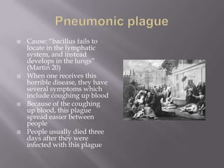 Pneumonic plagueCause: “bacillus fails to locate in the lymphatic system, and instead develops in the lungs” (Martin 20)When one receives this horrible disease, they have several symptoms which include coughing up bloodBecause of the coughing up blood, this plague spread easier between peoplePeople usually died three days after they were infected with this plague 