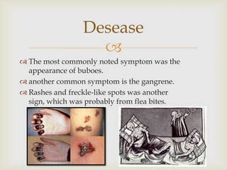 Desease
                   
 The most commonly noted symptom was the
  appearance of buboes.
 another common symptom is the gangrene.
 Rashes and freckle-like spots was another
  sign, which was probably from flea bites.
 