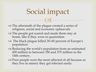 Social impact
                  
 The aftermath of the plague created a series of
  religious, social and economic upheavals.
 The people got scared and made them stay at
  home, like if they were in quarentine.
 The black plague killed 30–60 percent of Europe's
  population
 Reducing the world's population from an estimated
  450 million to between 350 and 375 million in the
  14th century.
 Poor people were the most affected of all because as
  they live in misery they get infected easily.
 