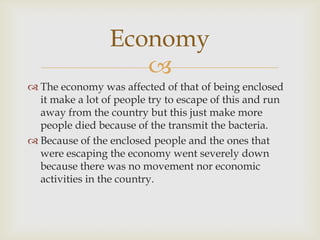 Economy
                    
 The economy was affected of that of being enclosed
  it make a lot of people try to escape of this and run
  away from the country but this just make more
  people died because of the transmit the bacteria.
 Because of the enclosed people and the ones that
  were escaping the economy went severely down
  because there was no movement nor economic
  activities in the country.
 