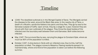 Timeline
■ 1346- The deadliest outbreak is in the Mongol Capital of Sarai. The Mongols carried
the disease to the west, around the Black Sea area. In the nearby city of Tana, a
death of a Muslim, sends the Italians into panic and they flee. They go by sea to the
Genoese outpost of Caffa. Upon arrival, they lay a siege for a year, however they are
struck with their own outbreak of the plague. They throw the dead bodies of the
infected over the boundarywall between them and Genoese. Both sides become
infected.
■ May 1347- The survivors flee by sea, carrying the plague to Constant Ople, where as
much as 90% of the population is killed.
■ October 1347- A ship docks in Sicily with an infected crew. Due to this, half the
population is killed. The plague moves to Messina. Fleeing residents spread it to
mainland Italy, where one-third of the population is taken out before the following
summer.
 