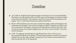 Timeline
■ July 1349- An English ship brings the plague to Norway and it tuns through Bergen.
The ship's crew was dead by the end of the week and the plague continues to travel
to Denmark and Sweden. The king that rules there, loses two of his brothers to the
plague. Then it continues to Russia and eastern Greenland.
■ March 1350- Scotland, who has so far avoided this plague, takes advantage on the
weakness of the English. They use this to begin an attack. However, during the wait
on the boarder for the attack, troops become infected and 5,000 of them die. They
chooseto retreat and brings the plague back with them to their families. This kills a
third of Scotland.
■ 1351- The plagues' spread begins to significantly slow down. This is due to
the quarantine efforts of the people. The aftermath reveals the deaths of anywhere
between 25 and 50 million people, massacres of 210 Jewish communities and a;;
total Europe lost 50% of its population.
 