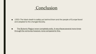 Conclusion
■ 1353- The black death is safely put behind them and the people of Europe faced
and adapted to the changed Society.
■ The Bubonic Plague never completely exits. It resurfaces several more times
through the centuries however,none compared to this.
 