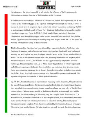 RBG Communiversity                                                                            Page 10 of 212


          Herodotus says that it was impossible to tell whether the influence of the Egyptians on the
          Ethiopians was stronger than that of the Ethiopians on the Egyptians.

          What Herodotus and the Greeks referred to as Ethiopia was, in fact, the kingdom of Kush. It was
          located up the Nile from Egypt. As the Egyptian empire grew in strength and wealth, it strove to
          expand its power over its neighbors. Egypt sent several military expeditions south along the Nile
          to try to conquer the black people of Kush. They failed and the Kushites, in turn, endeavored to
          extend their power over Egypt. In 751 B.C., Kush invaded Egypt and, shortly thereafter,
          conquered it. This occupation of Egypt lasted for over a hundred years, until both the Kushites
          and the Egyptians were defeated by an invading army from Assyria in 666 B.C. At that point, the
          Kushites returned to the safety of their homeland.

          The Kushites and the Egyptians had been defeated by a superior technology. While they were
          fighting with weapons made of copper and bronze, the Assyrians fought with iron. Methods of
          smelting and working iron had been developed centuries before by the Hittites who lived in Asia
          Minor. The use of iron spread across the Near East, becoming the basis for the Assyrian power.
          After their defeat in 666 B.C., the Kushites and the Egyptians rapidly adopted the new iron
          technology. The coming of the Iron Age to Africa meant the production of better weapons and
          tools. Better weapons provided safety from hostile foes and protection from ferocious beasts.
          Better axes meant that man could live in densely forested regions where he had not been able to
          live before. Better farm implements meant that more food could be grown with less work, this
          again encouraged the development of denser population centers.

          By 300 B.C., Kush had become an important iron-producing center. Its capital, Meroe located on
          the upper Nile, developed into a thriving commercial and industrial city. Archeological diggings
          have unearthed the remains of streets, houses, sprawling palaces, and huge piles of slag left from
          its iron industry. When scholars are able to decipher the Kushitic writings much more will be
          known about the culture and way of life of this early black empire. In the first century A.D. a
          Kushite official, whom the Bible refers to as the Ethiopian eunuch, was converted to Christianity
          by the apostle Philip while returning from a visit to Jerusalem. Shortly, Christianity spread
          throughout the entire kingdom. When Kush was defeated by the Axumites, founders of modern
          Ethiopia, several smaller Nubian, Christian kingdoms survived. Not until the sixteenth century,



          The Black Experience in America                                                 Norman Coombs
 