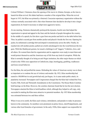 RBG Communiversity                                                                             Page 100 of 212


          Colonel William J. Simmons chose the opening of the movie in Atlanta, Georgia, as the time to
          launch his Klan revival. His father had been a member of the original Klan. When the revival
          began in 1915, the Klan was primarily a fraternal, Caucasian-supremacy organization without the
          violence normally associated with it. But when Simmons later decided to develop it into a larger
          organization, he found it necessary to adopt more aggressive tactics.

          At one meeting, Simmons dramatically portrayed the dynamic, hostile note that helped the
          organization to spread and appeal to the fears and the hatreds of people throughout the country.
          In the middle of a speech, he first drew a gun from one pocket and laid it on the table before him.
          Then, he pulled a second gun from another pocket and placed it beside the first one. Opening his
          jacket, he unfastened a cartridge belt and draped it ostentatiously across the table. Finally, he
          reached into still another pocket, pulled out a knife and plunged it into the wood between the two
          guns. With this flamboyant gesture, he issued a challenge to all "niggers," Catholics, Jews, and
          all others. He warned them that his organization and its supporters were ready to meet them and
          would protect themselves and the American way of life from any kind of corruption. While the
          Klan is normally thought of as being an anti-Negro institution, the other major themes on which
          it built in the 1920s were opposition to Catholicism, dope, bootlegging, gambling, roadhouses
          and loose sexual behavior.

          For the Klan, the end justified the means. Defending the values of American society was to them
          so important as to condone the use of violence and murder. By 1921, Klan membership had
          soared to 100,000 but its real growth had only just begun, As it came under public attack, its
          popularity increased. Newspapers and Congressmen charged that the Klan had violated the First,
          Fourth, Fifth, Sixth and Thirteenth Amendments to the Constitution. The House Rules Comittee
          held hearings on the Klan. However, the comittee chairman found that he lost the next election.
          Newspapers attacked the Klan in lurid headlines which, although they helped to sell copy, only
          succeeded in making the Klan more attractive to potential members. By 1923 Klan membership
          was estimated between two and three million.

          When it was at its zenith, the Klan used violence, intimidation, and parades to make its presence
          known in the community. Its members were prominent on police forces, sheriff departments, and
          various other local branches of government. In the early 1920s, Klan support was responsible for



          The Black Experience in America                                                   Norman Coombs
 