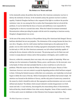 RBG Communiversity                                                                            Page 102 of 212


                                         The Debate over Means and Ends

          In the nineteenth century the problem that faced the Afro-American community was how to
          destroy the institution of slavery. In the twentieth century the question was how to achieve
          equality. Frederick Douglass had been in the vanguard of the fight to overthrow the peculiar
          institution. Later, he was among the first to realize that Emancipation had not solved all the
          problems. It was his belief that the forces of racism and indifference were responsible for
          relegating the ex-slave to a second-class status. When the Federal Government terminated
          Reconstruction without providing his people with the tools for competing in American society,
          Douglass's disappointment was severe.

          At the turn of the century the focus of the problems facing Afro-Americans had changed. Slavery
          had been abolished, but not race prejudice. The elimination of this scourge became the basis for a
          new drive. Douglass, who for a half century had been looked upon as the spokesman for his
          people, was too old to tackle the task of ending segregation and prejudice based on race. When
          he died early in 1895, the Afro-American community was left without leadership capable of
          uniting the diverse elements within the movement. The pressing need was for black men and
          women to escape physical violence and to find acceptance with dignity, and it couldn't wait.

          However, within this community there were many who were capable of leadership. What was
          lacking were the instruments of leadership. Money, power, and the press, for the most part, were
          in the hands of whites who had concluded that the ex-slave would have to solve his own
          problems. What this meant was that the Whites wanted to be left in peace. Dozens of Afro-
          Americans, however, were not content to accept the degrading position which had been assigned
          to them. Utilizing the limited resources within their own community, new leadership evolved and
          began to debate the issues of the day. Before Emancipation the problems had seemed simple. All
          attention was focused on the abolition of slavery, and the only point of controversy centered on
          the means by which it should be achieved. But segregation and discrimination were not so easily
          defined and attacked. The debates which ensued widened to include disagreement over both
          means and ends. A vocal minority, discouraged by the emasculating effects of discrimination,
          believed that they should withdraw from white society altogether. Some of them wanted to return
          to Africa and to assist its inhabitants in their liberation from European imperialism. They



          The Black Experience in America                                                 Norman Coombs
 