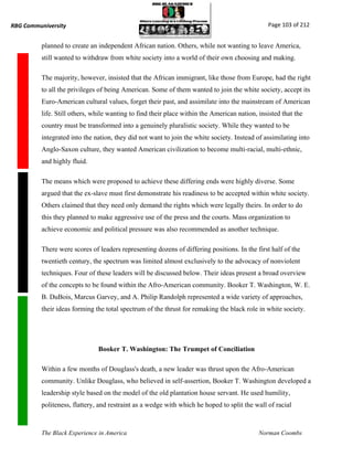 RBG Communiversity                                                                             Page 103 of 212


          planned to create an independent African nation. Others, while not wanting to leave America,
          still wanted to withdraw from white society into a world of their own choosing and making.

          The majority, however, insisted that the African immigrant, like those from Europe, had the right
          to all the privileges of being American. Some of them wanted to join the white society, accept its
          Euro-American cultural values, forget their past, and assimilate into the mainstream of American
          life. Still others, while wanting to find their place within the American nation, insisted that the
          country must be transformed into a genuinely pluralistic society. While they wanted to be
          integrated into the nation, they did not want to join the white society. Instead of assimilating into
          Anglo-Saxon culture, they wanted American civilization to become multi-racial, multi-ethnic,
          and highly fluid.

          The means which were proposed to achieve these differing ends were highly diverse. Some
          argued that the ex-slave must first demonstrate his readiness to be accepted within white society.
          Others claimed that they need only demand the rights which were legally theirs. In order to do
          this they planned to make aggressive use of the press and the courts. Mass organization to
          achieve economic and political pressure was also recommended as another technique.

          There were scores of leaders representing dozens of differing positions. In the first half of the
          twentieth century, the spectrum was limited almost exclusively to the advocacy of nonviolent
          techniques. Four of these leaders will be discussed below. Their ideas present a broad overview
          of the concepts to be found within the Afro-American community. Booker T. Washington, W. E.
          B. DuBois, Marcus Garvey, and A. Philip Randolph represented a wide variety of approaches,
          their ideas forming the total spectrum of the thrust for remaking the black role in white society.




                               Booker T. Washington: The Trumpet of Conciliation

          Within a few months of Douglass's death, a new leader was thrust upon the Afro-American
          community. Unlike Douglass, who believed in self-assertion, Booker T. Washington developed a
          leadership style based on the model of the old plantation house servant. He used humility,
          politeness, flattery, and restraint as a wedge with which he hoped to split the wall of racial



          The Black Experience in America                                                   Norman Coombs
 