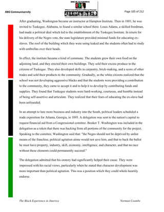 RBG Communiversity                                                                             Page 105 of 212


          After graduating, Washington became an instructor at Hampton Institute. Then in 1881, he was
          invited to Tuskegee, Alabama, to found a similar school there. Louis Adams, a skilled freedman,
          had made a political deal which led to the establishment of the Tuskegee Institute. In return for
          his delivery of the Negro vote, the state legislature provided minimal funds for educating ex-
          slaves. The roof of the building which they were using leaked and the students often had to study
          with umbrellas over their heads.

          In effect, the institute became a kind of commune. The students grew their own food on the
          adjoining land, and they erected their own buildings. They sold their excess produce to the
          citizens of Tuskegee. They also developed skills in carpentry, brick-making, and a score of other
          trades and sold their products to the community. Gradually, as the white citizens realized that the
          school was not developing aggressive blacks and that the students were providing a contribution
          to the community, they came to accept it and to help it to develop by contributing funds and
          supplies. They found that Tuskegee students were hard-working, courteous, and humble instead
          of being self-assertive and articulate. They realized that their fears of educating the ex-slave had
          been unfounded.

          In an attempt to lure more business and industry into the South, political leaders scheduled a
          trade exposition for Atlanta, Georgia, in 1895. A delegation was sent to the nation's capital to
          request financial aid from a Congressional comittee. Booker T. Washington was included in the
          delegation as a token that there was backing from all portions of the community for the project.
          Speaking to the comittee, Washington said that: "the Negro should not be deprived by unfair
          means of the franchise, political agitation alone would not save him, and that to back the ballot
          he must have property, industry, skill, economy, intelligence, and character, and that no race
          without these elements could permanently succeed."

          The delegation admitted that his oratory had significantly helped their cause. They were
          impressed with his racial views, particularly when he stated that character development was
          more important than political agitation. This was a position which they could whole-heartily
          endorse.




          The Black Experience in America                                                  Norman Coombs
 