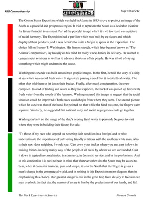 RBG Communiversity                                                                            Page 106 of 212


          The Cotton States Exposition which was held in Atlanta in 1895 strove to project an image of the
          South as a peaceful and prosperous region. It tried to represent the South as a desirable location
          for future financial investment. Part of the peaceful image which it tried to create was a picture
          of racial harmony. The Exposition had a pavilion which was built by ex-slaves and which
          displayed their products, and it was decided to invite a Negro to speak at the Exposition. The
          choice fell on Booker T. Washington. His famous speech, which later became known as "The
          Atlanta Compromise", lay heavily on his mind for many weeks before its delivery. He wanted to
          cement racial relations as well as to advance the status of his people. He was afraid of saying
          something which might undermine the cause.

          Washington's speech was built around two graphic images. In the first, he told the story of a ship
          at sea which was out of fresh water. It signaled a passing vessel that it needed fresh water. The
          other ship told them to let down their bucket. Finally, after much consternation, the crew
          complied. Instead of finding salt water as they had expected, the bucket was pulled up filled with
          fresh water from the mouth of the Amazon. Washington used this image to suggest that the racial
          situation could be improved if both races would begin from where they were. The second picture
          which he used was that of the hand. He pointed out that while the hand was one, the fingers were
          separate. Similarly, he suggested that national unity and social segregation could go together.

          Washington built on the image of the ship's needing fresh water to persuade Negroes to start
          where they were in building their future. He said:

          "To those of my race who depend on bettering their condition in a foreign land or who
          underestimate the importance of cultivating friendly relations with the southern white man, who
          is their next-door neighbor, I would say: 'Cast down your bucket where you are, cast it down in
          making friends in every manly way of the people of all races by whom we are surrounded. Cast
          it down in agriculture, mechanics, in commerce, in domestic service, and in the professions. And
          in this connection it is well to bear in mind that whatever other sins the South may be called to
          bear, when it comes to business, pure and simple, it is in the South that the Negro is given a
          man's chance in the commercial world, and in nothing is this Exposition more eloquent than in
          emphasizing this chance. Our greatest danger is that in the great leap from slavery to freedom we
          may overlook the fact that the masses of us are to live by the productions of our hands, and fail



          The Black Experience in America                                                  Norman Coombs
 