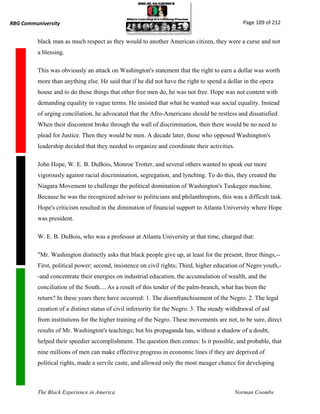 RBG Communiversity                                                                              Page 109 of 212


          black man as much respect as they would to another American citizen, they were a curse and not
          a blessing.

          This was obviously an attack on Washington's statement that the right to earn a dollar was worth
          more than anything else. He said that if he did not have the right to spend a dollar in the opera
          house and to do those things that other free men do, he was not free. Hope was not content with
          demanding equality in vague terms. He insisted that what he wanted was social equality. Instead
          of urging conciliation, he advocated that the Afro-Americans should be restless and dissatisfied.
          When their discontent broke through the wall of discrimination, then there would be no need to
          plead for Justice. Then they would be men. A decade later, those who opposed Washington's
          leadership decided that they needed to organize and coordinate their activities.

          John Hope, W. E. B. DuBois, Monroe Trotter, and several others wanted to speak out more
          vigorously against racial discrimination, segregation, and lynching. To do this, they created the
          Niagara Movement to challenge the political domination of Washington's Tuskegee machine.
          Because he was the recognized advisor to politicians and philanthropists, this was a difficult task.
          Hope's criticism resulted in the diminution of financial support to Atlanta University where Hope
          was president.

          W. E. B. DuBois, who was a professor at Atlanta University at that time, charged that:

          "Mr. Washington distinctly asks that black people give up, at least for the present, three things,--
          First, political power; second, insistence on civil rights; Third, higher education of Negro youth,-
          -and concentrate their energies on industrial education, the accumulation of wealth, and the
          conciliation of the South.... As a result of this tender of the palm-branch, what has been the
          return? In these years there have occurred: 1. The disenfranchisement of the Negro. 2. The legal
          creation of a distinct status of civil inferiority for the Negro. 3. The steady withdrawal of aid
          from institutions for the higher training of the Negro. These movements are not, to be sure, direct
          results of Mr. Washington's teachings; but his propaganda has, without a shadow of a doubt,
          helped their speedier accomplishment. The question then comes: Is it possible, and probable, that
          nine millions of men can make effective progress in economic lines if they are deprived of
          political rights, made a servile caste, and allowed only the most meager chance for developing



          The Black Experience in America                                                    Norman Coombs
 