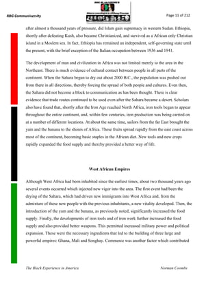 RBG Communiversity                                                                           Page 11 of 212


          after almost a thousand years of pressure, did Islam gain supremacy in western Sudan. Ethiopia,
          shortly after defeating Kush, also became Christianized, and survived as a African only Christian
          island in a Moslem sea. In fact, Ethiopia has remained an independent, self-governing state until
          the present, with the brief exception of the Italian occupation between 1936 and 1941.

          The development of man and civilization in Africa was not limited merely to the area in the
          Northeast. There is much evidence of cultural contact between people in all parts of the
          continent. When the Sahara began to dry out about 2000 B.C., the population was pushed out
          from there in all directions, thereby forcing the spread of both people and cultures. Even then,
          the Sahara did not become a block to communication as has been thought. There is clear
          evidence that trade routes continued to be used even after the Sahara became a desert. Scholars
          also have found that, shortly after the Iron Age reached North Africa, iron tools began to appear
          throughout the entire continent, and, within few centuries, iron production was being carried on
          at a number of different locations. At about the same time, sailors from the far East brought the
          yam and the banana to the shores of Africa. These fruits spread rapidly from the east coast across
          most of the continent, becoming basic staples in the African diet. New tools and new crops
          rapidly expanded the food supply and thereby provided a better way of life.




                                               West African Empires

          Although West Africa had been inhabited since the earliest times, about two thousand years ago
          several events occurred which injected new vigor into the area. The first event had been the
          drying of the Sahara, which had driven new immigrants into West Africa and, from the
          admixture of these new people with the previous inhabitants, a new vitality developed. Then, the
          introduction of the yam and the banana, as previously noted, significantly increased the food
          supply. Finally, the developments of iron tools and of iron work further increased the food
          supply and also provided better weapons. This permitted increased military power and political
          expansion. These were the necessary ingredients that led to the building of three large and
          powerful empires: Ghana, Mali and Songhay. Commerce was another factor which contributed




          The Black Experience in America                                                 Norman Coombs
 