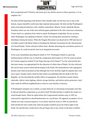 RBG Communiversity                                                                              Page 110 of 212


          their exceptional men? If history and reason give any distinct answer to these questions, it is an
          emphatic No."

          He believed that beginning at the bottom with a humble trade was the best way to stay at the
          bottom, respect should be worth more than material advancement. He believed that Washington's
          policy had replaced manliness with a shallow materialism. Monroe Trotter edited the Boston
          Guardian which was one of the most militant papers published in the Afro-American community.
          Trotter used it as a platform from which to attack Washington's leadership. On one occasion
          when Washington was speaking in Boston, Trotter was among those arrested for creating a
          disturbance during the lecture. When the Niagara Movement was dissolved in 1909 and most of
          its leaders joined with liberal whites in founding the National Association for the Advancement
          of Colored People, Trotter refused to follow them. Besides distrusting the conciliatory policies of
          Washington, he could not put his trust in an integrated movement.

          In the years immediately preceding his death in 1915, Washington hinted at a growing
          disillusionment with the way in which his compromise had worked. In 1912 he wrote an article
          for Century magazine entitled "Is the Negro Having a Fair Chance?" In it he criticized the fact
          that more money was appropriated for the education of whites than of blacks. He also criticized
          the convict lease system which had developed in the South. His dissatisfaction with segregation
          became clear when he pointed out that although Jim Crow facilities might be separate they were
          never equal. Another article which he had written was published after his death in the New
          Republic. In it he described the terrible effects of segregation. He said that it meant inferior
          sidewalks, inferior street-lighting, inferior sewage facilities, and inferior police protection. Such
          lacks made for difficult neighborhoods in which to raise families in decency.

          If Washington's program was a sellout, as many believed, it is becoming increasingly clear that
          he did not intend his compromise as an end in itself. He believed that it could be the means to a
          much broader future. When he spoke before the Congressional comittee early in 1895, he
          expressed his opposition to disenfranchisement on a racial basis. His apparent acceptance of it at
          Atlanta was only a tactical maneuver. In an article which he wrote in 1898, he said that he
          believed that the time would come when his people would be given all of their rights in the
          South. He said that they would receive the privileges due to any citizen on the basis of ability,



          The Black Experience in America                                                   Norman Coombs
 
