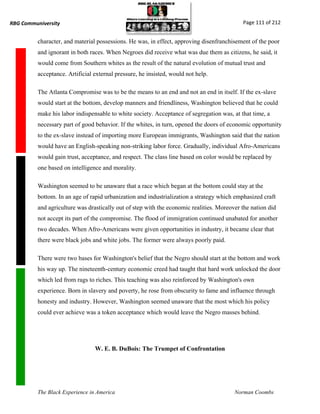 RBG Communiversity                                                                          Page 111 of 212


          character, and material possessions. He was, in effect, approving disenfranchisement of the poor
          and ignorant in both races. When Negroes did receive what was due them as citizens, he said, it
          would come from Southern whites as the result of the natural evolution of mutual trust and
          acceptance. Artificial external pressure, he insisted, would not help.

          The Atlanta Compromise was to be the means to an end and not an end in itself. If the ex-slave
          would start at the bottom, develop manners and friendliness, Washington believed that he could
          make his labor indispensable to white society. Acceptance of segregation was, at that time, a
          necessary part of good behavior. If the whites, in turn, opened the doors of economic opportunity
          to the ex-slave instead of importing more European immigrants, Washington said that the nation
          would have an English-speaking non-striking labor force. Gradually, individual Afro-Americans
          would gain trust, acceptance, and respect. The class line based on color would be replaced by
          one based on intelligence and morality.

          Washington seemed to be unaware that a race which began at the bottom could stay at the
          bottom. In an age of rapid urbanization and industrialization a strategy which emphasized craft
          and agriculture was drastically out of step with the economic realities. Moreover the nation did
          not accept its part of the compromise. The flood of immigration continued unabated for another
          two decades. When Afro-Americans were given opportunities in industry, it became clear that
          there were black jobs and white jobs. The former were always poorly paid.

          There were two bases for Washington's belief that the Negro should start at the bottom and work
          his way up. The nineteenth-century economic creed had taught that hard work unlocked the door
          which led from rags to riches. This teaching was also reinforced by Washington's own
          experience. Born in slavery and poverty, he rose from obscurity to fame and influence through
          honesty and industry. However, Washington seemed unaware that the most which his policy
          could ever achieve was a token acceptance which would leave the Negro masses behind.




                                 W. E. B. DuBois: The Trumpet of Confrontation




          The Black Experience in America                                                Norman Coombs
 