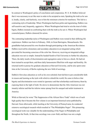 RBG Communiversity                                                                            Page 112 of 212


          In contrast to Washington's policy of conciliation and compromise, W. E. B. DuBois believed
          that it was necessary to act like men in order to be accepted as men, Speaking the truth as he saw
          it, loudly, clearly, and fearlessly, was to him the minimum criterion for manliness. This led to a
          contrasting style of leadership. Where Washington had been polite and ingratiating, DuBois was
          self-assertive and, frequently, aggressive. Where Washington had tried to win the trust of white
          bigots, DuBois insisted on confronting them with the truth as he saw it. Where Washington had
          counseled peace, DuBois clamored for action.

          The contrasting leadership styles of Washington and DuBois were rooted in their differing life
          experiences. DuBois was born in February, 1868, in Great Barrington, Massachusetts. His
          grandfather had procured his own freedom through participating in the American Revolution.
          DuBois received his elementary and secondary education in an integrated setting which
          prevented his becoming conscious of the color bar. However, receiving an integrated college
          education was not so simple. Instead he headed South to Fisk University to further his education,
          There, the daily insults of discrimination and segregation came to him as a shock. He had not
          been trained to accept them, and these daily harassments filled him with anger and hostility. He
          returned north to pursue his graduate education at Harvard University, and he also spent some
          time at the University of Berlin exploring the new field of sociology.

          DuBois's first-class education as well as his own scholarly bent led him to put considerable faith
          in reason and learning as the tools with which to rebuild the world. He came to believe that
          bigotry and discrimination were rooted in ignorance and that scholarship could destroy them by
          exposing them to the light of truth. He strove to demonstrate that the Afro-American was not
          innately inferior and that his inferior status sprang from his unequal and unfair treatment in
          America.

          While at Harvard, he wrote "The Suppression of the African Slave Trade" which was of such
          high quality that it became the first volume in an important historical series published by
          Harvard. Soon afterwards, while teaching at the University of Pennsylvania, he conducted
          extensive sociological research which resulted in "The Philadelphia Negro". This pioneering
          sociological work was valuable for the understanding of the Negro in Philadelphia and
          throughout the North, At that time sociology was a new field, and there was not a single



          The Black Experience in America                                                 Norman Coombs
 