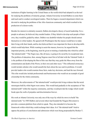RBG Communiversity                                                                            Page 113 of 212


          institution of higher learning in the United States or the world which had adopted it as the tool
          for studying the problems of minority groups. Atlanta University invited DuBois to come there
          and teach and to conduct sociological studies. There he began a research department which was
          devoted to studying the problems of the Afro-American community and which resulted in the
          production of a dozen works.

          Besides his interest in scholarly research, DuBois developed a theory of racial leadership. For a
          people to advance, he believed, they needed leaders. If they failed to develop such people of their
          own, they would be guided by others. DuBois was doubtful whether his people should entrust
          themselves to white leaders. He agreed with Washington that the masses would have to make
          their living with their hands, and he also believed that it was important for them to develop skills
          which would help them. While wanting to assist the masses, however, he argued that the
          important priority, at the beginning, must be given to training a leadership elite which he called
          "the talented tenth." "The Negro race, like all races, is going to be saved by its exceptional men.
          The problem of education, then, among Negroes must first of all deal with the Talented Tenth; it
          is the problem of developing the Best of this race that they may guide the Mass away from the
          contamination and death of the Worst, in their own and other races." This influential aristocracy
          would include scholars who would unearth the facts about the race and its problems. It would
          provide leaders who would examine those facts, make key decisions, and lead the race forward.
          This elite would also include professionals and businessmen who would set an example of good
          citizenship for the whole community.

          Moreover, the achievements of "the talented tenth" would provide living evidence that the racial
          stereotypes held by white bigots were untrue. This would lead gradually to the acceptance of "the
          talented tenth" within the majority community, and they would provide the wedge which would
          break open the walls of prejudice and discrimination forever.

          His work at Atlanta University was only one of the ways by which he strove to build "the
          talented tenth." In 1905 DuBois and several others had founded the Niagara Movement to
          provide a common platform from which to speak. They also intended it to become the
          framework within which they could exchange their ideas. In it "the talented tenth" tried to
          oppose the policies of conciliation and submission which were being propounded by Booker T.



          The Black Experience in America                                                  Norman Coombs
 