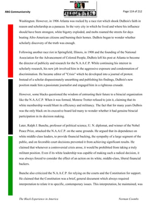 RBG Communiversity                                                                             Page 114 of 212


          Washington. However, in 1906 Atlanta was rocked by a race riot which shook DuBois's faith in
          reason and scholarship as a panacea. In the very city in which he lived and where his influence
          should have been strongest, white bigotry exploded, and mobs roamed the streets for days
          beating Afro-American citizens and burning their homes. DuBois began to wonder whether
          scholarly discovery of the truth was enough.

          Following another race riot in Springfield, Illinois, in 1908 and the founding of the National
          Association for the Advancement of Colored People, DuBois left his post at Atlanta to become
          the director of publicity and research for the N.A.A.C.P. While continuing his interest in
          scholarly research, his new job involved him in the aggressive exposure and condemnation of
          discrimination. He became editor of "Crisis" which he developed into a journal of protest.
          Instead of a scholar dispassionately unearthing and publishing his findings, DuBois's new
          position made him a passionate journalist and engaged him in a righteous crusade.

          However, some blacks questioned the wisdom of entrusting their future to a biracial organization
          like the N.A.A.C.P. When it was formed, Monroe Trotter refused to join it, claiming that its
          white membership would blunt its efficiency and militancy. The fact that for many years DuBois
          was the only black on its executive board led many to wonder whether it had genuine biracial
          participation in its decision making.

          Later, Ralph J. Bunche, professor of political science, U. N. diplomat, and winner of the Nobel
          Peace Prize, attacked the N.A.A.C.P. on the same grounds. He argued that its dependence on
          white middle-class leaders, to provide financial backing, the sympathy of a large segment of the
          public, and on favorable court decisions prevented it from achieving significant results. He
          claimed that whenever a controversial crisis arose, it would be prohibited from taking a truly
          militant position. Even if its white leadership was capable of making such a radical decision, it
          was always forced to consider the effect of an action on its white, middle-class, liberal financial
          backers.

          Bunche also criticized the N.A.A.C.P. for relying on the courts and the Constitution for support.
          He claimed that the Constitution was a brief, general document which always required
          interpretation to relate it to specific, contemporary issues. This interpretation, he maintained, was



          The Black Experience in America                                                  Norman Coombs
 