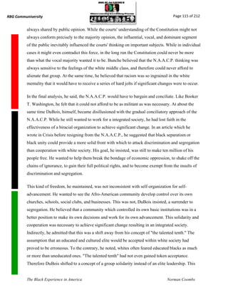 RBG Communiversity                                                                             Page 115 of 212


          always shared by public opinion. While the courts' understanding of the Constitution might not
          always conform precisely to the majority opinion, the influential, vocal, and dominant segment
          of the public inevitably influenced the courts' thinking on important subjects. While in individual
          cases it might even contradict this force, in the long run the Constitution could never be more
          than what the vocal majority wanted it to be. Bunche believed that the N.A.A.C.P. thinking was
          always sensitive to the feelings of the white middle class, and therefore could never afford to
          alienate that group. At the same time, he believed that racism was so ingrained in the white
          mentality that it would have to receive a series of hard jolts if significant changes were to occur.

          In the final analysis, he said, the N.A.A.C.P. would have to bargain and conciliate. Like Booker
          T. Washington, he felt that it could not afford to be as militant as was necessary. At about the
          same time DuBois, himself, became disillusioned with the gradual conciliatory approach of the
          N.A.A.C.P. While he still wanted to work for a integrated society, he had lost faith in the
          effectiveness of a biracial organization to achieve significant change. In an article which he
          wrote in Crisis before resigning from the N.A.A.C.P., he suggested that black separatism or
          black unity could provide a more solid front with which to attack discrimination and segregation
          than cooperation with white society. His goal, he insisted, was still to make ten million of his
          people free. He wanted to help them break the bondage of economic oppression, to shake off the
          chains of ignorance, to gain their full political rights, and to become exempt from the insults of
          discrimination and segregation.

          This kind of freedom, he maintained, was not inconsistent with self-organization for self-
          advancement. He wanted to see the Afro-American community develop control over its own
          churches, schools, social clubs, and businesses. This was not, DuBois insisted, a surrender to
          segregation. He believed that a community which controlled its own basic institutions was in a
          better position to make its own decisions and work for its own advancement. This solidarity and
          cooperation was necessary to achieve significant change resulting in an integrated society.
          Indirectly, he admitted that this was a shift away from his concept of "the talented tenth." The
          assumption that an educated and cultured elite would be accepted within white society had
          proved to be erroneous. To the contrary, he noted, whites often feared educated blacks as much
          or more than uneducated ones. "The talented tenth" had not even gained token acceptance.
          Therefore DuBois shifted to a concept of a group solidarity instead of an elite leadership. This


          The Black Experience in America                                                  Norman Coombs
 