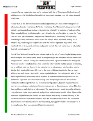RBG Communiversity                                                                              Page 116 of 212


          concept of group cooperation must not be confused with that of Washington. DuBois's type of
          solidarity was to be the platform from which to assert one's manhood even if it meant personal
          deprivation:

          "Surely then, in this period of frustration and disappointment, we must turn from negation to
          affirmation, from the ever-lasting 'No' to the ever-lasting 'Yes.' Instead of sitting, sapped of all
          initiative and independence; instead of drowning our originality in imitation of mediocre white
          folks; instead of being afraid of ourselves and cultivating the art of skulking to escape the Color
          Line; we have got to renounce a program that always involves humiliating self-stultifying
          scrambling to crawl somewhere where we are not wanted; where we crouch panting like a
          whipped dog. We have got to stop this and learn that on such a program they cannot build
          manhood. No, by God, stand erect in a mud-puddle and tell the white world to go to hell, rather
          than lick boots in a parlor."

          Both Walter White and James Weldon Johnson took on the task of countering DuBois's position.
          Johnson argued that DuBois ended where Washington began. He noted that the conflict between
          integration into a biracial society and withdrawal into black separatism had existed throughout
          American history. There had always been a minority who wanted to build a separate community,
          but he said that what was favored by the majority was to gain entrance into American society.
          Yet the daily insults which were felt even by the most avid integrationists led them to curse
          white society and, at times, to consider retreat into isolationism. According to his point of view,
          Johnson pointed out, isolationism had to be based on economics and although one could talk
          about black capitalism and could even develop some prospering businesses, the economic
          realities favored mass production and economic interdependence. Separate black institutions
          were always contingent institutions which were subservient to the country as a whole. Therefore
          they could never really be free or independent. The separate society would always be subject to
          external control by the larger economic and political institutions on which it relied. Johnson also
          noted that integrationists like himself had been charged with failing to see the intensity of the
          institutional racism which existed all about them. He denied this and claimed that racism and
          discrimination were patently obvious. To the contrary, he suggested that the real danger was in
          overemphasizing their importance and becoming paranoid.




          The Black Experience in America                                                    Norman Coombs
 