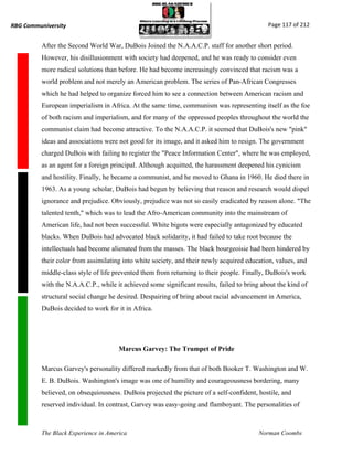 RBG Communiversity                                                                           Page 117 of 212


          After the Second World War, DuBois Joined the N.A.A.C.P. staff for another short period.
          However, his disillusionment with society had deepened, and he was ready to consider even
          more radical solutions than before. He had become increasingly convinced that racism was a
          world problem and not merely an American problem. The series of Pan-African Congresses
          which he had helped to organize forced him to see a connection between American racism and
          European imperialism in Africa. At the same time, communism was representing itself as the foe
          of both racism and imperialism, and for many of the oppressed peoples throughout the world the
          communist claim had become attractive. To the N.A.A.C.P. it seemed that DuBois's new "pink"
          ideas and associations were not good for its image, and it asked him to resign. The government
          charged DuBois with failing to register the "Peace Information Center", where he was employed,
          as an agent for a foreign principal. Although acquitted, the harassment deepened his cynicism
          and hostility. Finally, he became a communist, and he moved to Ghana in 1960. He died there in
          1963. As a young scholar, DuBois had begun by believing that reason and research would dispel
          ignorance and prejudice. Obviously, prejudice was not so easily eradicated by reason alone. "The
          talented tenth," which was to lead the Afro-American community into the mainstream of
          American life, had not been successful. White bigots were especially antagonized by educated
          blacks. When DuBois had advocated black solidarity, it had failed to take root because the
          intellectuals had become alienated from the masses. The black bourgeoisie had been hindered by
          their color from assimilating into white society, and their newly acquired education, values, and
          middle-class style of life prevented them from returning to their people. Finally, DuBois's work
          with the N.A.A.C.P., while it achieved some significant results, failed to bring about the kind of
          structural social change he desired. Despairing of bring about racial advancement in America,
          DuBois decided to work for it in Africa.




                                      Marcus Garvey: The Trumpet of Pride

          Marcus Garvey's personality differed markedly from that of both Booker T. Washington and W.
          E. B. DuBois. Washington's image was one of humility and courageousness bordering, many
          believed, on obsequiousness. DuBois projected the picture of a self-confident, hostile, and
          reserved individual. In contrast, Garvey was easy-going and flamboyant. The personalities of



          The Black Experience in America                                                 Norman Coombs
 