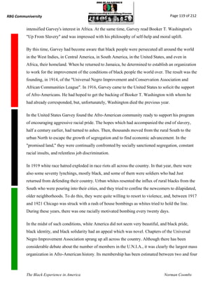 RBG Communiversity                                                                            Page 119 of 212


          intensified Garvey's interest in Africa. At the same time, Garvey read Booker T. Washington's
          "Up From Slavery" and was impressed with his philosophy of self-help and moral uplift.

          By this time, Garvey had become aware that black people were persecuted all around the world
          in the West Indies, in Central America, in South America, in the United States, and even in
          Africa, their homeland. When he returned to Jamaica, he determined to establish an organization
          to work for the improvement of the conditions of black people the world over. The result was the
          founding, in 1914, of the "Universal Negro Improvement and Conservation Association and
          African Communities League". In 1916, Garvey came to the United States to solicit the support
          of Afro-Americans. He had hoped to get the backing of Booker T. Washington with whom he
          had already corresponded, but, unfortunately, Washington died the previous year.

          In the United States Garvey found the Afro-American community ready to support his program
          of encouraging aggressive racial pride. The hopes which had accompanied the end of slavery,
          half a century earlier, had turned to ashes. Then, thousands moved from the rural South to the
          urban North to escape the growth of segregation and to find economic advancement. In the
          "promised land," they were continually confronted by socially sanctioned segregation, constant
          racial insults, and relentless job discrimination.

          In 1919 white race hatred exploded in race riots all across the country. In that year, there were
          also some seventy lynchings, mostly black, and some of them were soldiers who had Just
          returned from defending their country. Urban whites resented the influx of rural blacks from the
          South who were pouring into their cities, and they tried to confine the newcomers to dilapidated,
          older neighborhoods. To do this, they were quite willing to resort to violence, and, between 1917
          and 1921 Chicago was struck with a rash of house bombings as whites tried to hold the line.
          During these years, there was one racially motivated bombing every twenty days.

          In the midst of such conditions, white America did not seem very beautiful, and black pride,
          black identity, and black solidarity had an appeal which was novel. Chapters of the Universal
          Negro Improvement Association sprang up all across the country. Although there has been
          considerable debate about the number of members in the U.N.I.A., it was clearly the largest mass
          organization in Afro-American history. Its membership has been estimated between two and four



          The Black Experience in America                                                 Norman Coombs
 