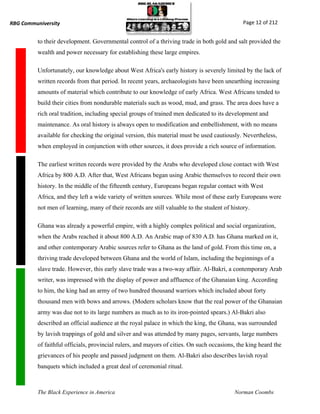 RBG Communiversity                                                                             Page 12 of 212


          to their development. Governmental control of a thriving trade in both gold and salt provided the
          wealth and power necessary for establishing these large empires.

          Unfortunately, our knowledge about West Africa's early history is severely limited by the lack of
          written records from that period. In recent years, archaeologists have been unearthing increasing
          amounts of material which contribute to our knowledge of early Africa. West Africans tended to
          build their cities from nondurable materials such as wood, mud, and grass. The area does have a
          rich oral tradition, including special groups of trained men dedicated to its development and
          maintenance. As oral history is always open to modification and embellishment, with no means
          available for checking the original version, this material must be used cautiously. Nevertheless,
          when employed in conjunction with other sources, it does provide a rich source of information.

          The earliest written records were provided by the Arabs who developed close contact with West
          Africa by 800 A.D. After that, West Africans began using Arabic themselves to record their own
          history. In the middle of the fifteenth century, Europeans began regular contact with West
          Africa, and they left a wide variety of written sources. While most of these early Europeans were
          not men of learning, many of their records are still valuable to the student of history.

          Ghana was already a powerful empire, with a highly complex political and social organization,
          when the Arabs reached it about 800 A.D. An Arabic map of 830 A.D. has Ghana marked on it,
          and other contemporary Arabic sources refer to Ghana as the land of gold. From this time on, a
          thriving trade developed between Ghana and the world of Islam, including the beginnings of a
          slave trade. However, this early slave trade was a two-way affair. Al-Bakri, a contemporary Arab
          writer, was impressed with the display of power and affluence of the Ghanaian king. According
          to him, the king had an army of two hundred thousand warriors which included about forty
          thousand men with bows and arrows. (Modern scholars know that the real power of the Ghanaian
          army was due not to its large numbers as much as to its iron-pointed spears.) Al-Bakri also
          described an official audience at the royal palace in which the king, the Ghana, was surrounded
          by lavish trappings of gold and silver and was attended by many pages, servants, large numbers
          of faithful officials, provincial rulers, and mayors of cities. On such occasions, the king heard the
          grievances of his people and passed judgment on them. Al-Bakri also describes lavish royal
          banquets which included a great deal of ceremonial ritual.



          The Black Experience in America                                                  Norman Coombs
 
