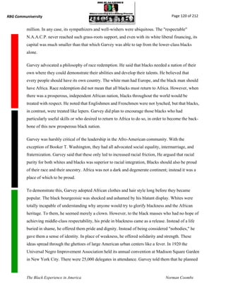 RBG Communiversity                                                                             Page 120 of 212


          million. In any case, its sympathizers and well-wishers were ubiquitous. The "respectable"
          N.A.A.C.P. never reached such grass-roots support, and even with its white liberal financing, its
          capital was much smaller than that which Garvey was able to tap from the lower-class blacks
          alone.

          Garvey advocated a philosophy of race redemption. He said that blacks needed a nation of their
          own where they could demonstrate their abilities and develop their talents. He believed that
          every people should have its own country. The white man had Europe, and the black man should
          have Africa. Race redemption did not mean that all blacks must return to Africa. However, when
          there was a prosperous, independent African nation, blacks throughout the world would be
          treated with respect. He noted that Englishmen and Frenchmen were not lynched, but that blacks,
          in contrast, were treated like lepers. Garvey did plan to encourage those blacks who had
          particularly useful skills or who desired to return to Africa to do so, in order to become the back-
          bone of this new prosperous black nation.

          Garvey was harshly critical of the leadership in the Afro-American community. With the
          exception of Booker T. Washington, they had all advocated social equality, intermarriage, and
          fraternization. Garvey said that these only led to increased racial friction, He argued that racial
          purity for both whites and blacks was superior to racial integration, Blacks should also be proud
          of their race and their ancestry. Africa was not a dark and degenerate continent; instead it was a
          place of which to be proud.

          To demonstrate this, Garvey adopted African clothes and hair style long before they became
          popular. The black bourgeoisie was shocked and ashamed by his blatant display. Whites were
          totally incapable of understanding why anyone would try to glorify blackness and the African
          heritage. To them, he seemed merely a clown. However, to the black masses who had no hope of
          achieving middle-class respectability, his pride in blackness came as a release. Instead of a life
          buried in shame, he offered them pride and dignity. Instead of being considered "nobodies," he
          gave them a sense of identity. In place of weakness, he offered solidarity and strength. These
          ideas spread through the ghettoes of large American urban centers like a fever. In 1920 the
          Universal Negro Improvement Association held its annual convention at Madison Square Garden
          in New York City. There were 25,000 delegates in attendance. Garvey told them that he planned



          The Black Experience in America                                                   Norman Coombs
 