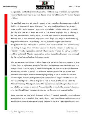 RBG Communiversity                                                                           Page 121 of 212


          to organize the four hundred million blacks of the world into one powerful unit and to plant the
          banner of freedom in Africa. In response, the convention elected him as the Provisional President
          of Africa.

          Garvey's black separatism led, naturally enough, to black capitalism. Businesses connected with
          the U.N.I.A. sprang up all across the country. They were usually small enterprises: grocery
          stores, laundries, and restaurants. Larger businesses included a printing house and a steamship
          line. The New York World, which was begun in 1918, was the only black daily in existence at
          that time. After its demise, Garvey began The Black Man, which was published monthly.
          Although most of these businesses only served to sink Negro roots deeper in American society,
          the purpose of the Black Star Steamship Line was, eventually, to provide a means of
          transportation for those who desired to return to Africa. The black middle class felt that Garvey
          was hurting its image. White politicians were nervous about the existence of such a large and
          potentially powerful organization, especially when it was led by a man like Garvey whom they
          could not understand. When the steamship line ran into financial trouble, many were convinced
          that Garvey had been defrauding the ignorant masses.

          After a power struggle within the U.N.I.A., Eason, who had led the fight, was murdered in New
          Orleans. Two Garveyites were accused of the crime, and opposition to the movement grew even
          stronger. Finally, with the urging of middle-class Negroes, the government brought Garvey to
          trial for using the mails to defraud. He insisted on being his own lawyer, and he took great
          pleasure in harassing the witnesses and haranguing the jury. When he realized that this was
          undermining his own case, he began taking advice from a white lawyer. Nevertheless, he was
          fined $1,000 and given a sentence of up to five years in prison. In 1925, he was sent to the
          Atlanta Penitentiary. At that point, many of his opponents had second thoughts about his case
          and asked the government to reopen it. President Coolidge commuted the sentence, but as soon
          as he was released Garvey was again arrested and was deported as an undesirable alien.

          As the movement had been largely dependent on Garvey's magnetic personality, the organization
          began to dissolve as soon as he left the country. Garvey tried to establish a worldwide movement
          with its base in Jamaica, but a power fight for control with the New York leadership developed.




          The Black Experience in America                                                Norman Coombs
 