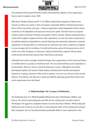 RBG Communiversity                                                                            Page 122 of 212


          The outbreak of the Second World War further diminished the influence of his organization.
          Garvey died in London in June, 1940.

          Both James Weldon Johnson and W. E. B. DuBois claimed that emigration of blacks from
          America to Africa was merely a form of escapism. (Ironically DuBois's disillusionment drove
          him to Africa some thirty years later. ) Johnson argued that a small independent African nation
          would have to be dependent on Europe and America for capital. Therefore Garvey's program
          could not achieve the kind of freedom and equality which it claimed. Johnson maintained that it
          would still be subject to oppression from white imperialism. As such, the nation would only be
          an underdeveloped area dependent on external financing and continually subjected to economic
          exploitation. In foreign affairs it would always be small and weak, and it would have to depend
          on some stronger ally for its defense. It would only become a pawn for the great powers, all of
          which were white Europeans or Americans. Johnson claimed that a separate African nation
          would not provide the kind of power base which Garvey promised.

          Although Garvey had, overnight, created the largest mass organization in Afro-American history,
          it crumbled almost as quickly as it had been built. The movement had been overly dependent on
          his personality. However, Garvey cannot be dismissed so easily. Although his movement
          disintegrated rapidly, the interest in black identity and black pride which he had sparked,
          lingered on. Lacking a structure within which to operate, it was not very obvious to the external
          observer. Nevertheless, his ideas have clearly provided the spawning ground from which more
          recent organizations have developed.




                                A. Philip Randolph: The Trumpet of Mobilization

          The leadership style of A. Philip Randolph differed from that of Washington, DuBois, and
          Garvey. His interest in providing jobs and skills for the working class was akin to that of
          Washington. His aggressive outspoken manner was more like that of DuBois. While lacking the
          flamboyant style of Garvey, he was able to work among the ranks of the working class and gain
          their acceptance. He, too, has demonstrated considerable ability in mass organization. Like




          The Black Experience in America                                                 Norman Coombs
 