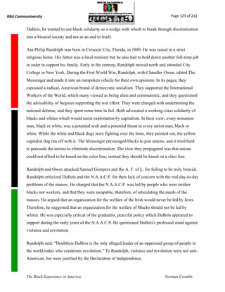 RBG Communiversity                                                                            Page 123 of 212


          DuBois, he wanted to use black solidarity as a wedge with which to break through discrimination
          into a biracial society and not as an end in itself.

          Asa Philip Randolph was born in Crescent City, Florida, in 1889. He was raised in a strict
          religious home. His father was a local minister but he also had to hold down another full-time job
          in order to support his family. Early in the century, Randolph moved north and attended City
          College in New York. During the First World War, Randolph, with Chandler Owen, edited The
          Messenger and made it into an outspoken vehicle for their own opinions. In its pages, they
          espoused a radical, American brand of democratic socialism. They supported the International
          Workers of the World, which many viewed as being alien and communistic, and they questioned
          the advisability of Negroes supporting the war effort. They were charged with undermining the
          national defense, and they spent some time in Jail. Both advocated a working-class solidarity of
          blacks and whites which would resist exploitation by capitalism. In their view, every nonunion
          man, black or white, was a potential scab and a potential threat to every union man, black or
          white. While the white and black dogs were fighting over the bone, they pointed out, the yellow
          capitalist dog ran off with it. The Messenger encouraged blacks to join unions, and it tried hard
          to persuade the unions to eliminate discrimination. The view they propagated was that unions
          could not afford to be based on the color line; instead they should be based on a class line.

          Randolph and Owen attacked Samuel Gompers and the A. F. of L. for failing to be truly biracial.
          Randolph criticized DuBois and the N.A.A.C.P. for their lack of concern with the real day-to-day
          problems of the masses. He charged that the N.A.A.C.P. was led by people who were neither
          blacks nor workers, and that they were incapable, therefore, of articulating the needs of the
          masses. He argued that an organization for the welfare of the Irish would never be led by Jews.
          Therefore, he suggested that an organization for the welfare of Blacks should not be led by
          whites. He was especially critical of the gradualist, peaceful policy which DuBois appeared to
          support during the early years of the N.A.A.C.P. He questioned DuBois's professed stand against
          violence and revolution.

          Randolph said: "Doubtless DuBois is the only alleged leader of an oppressed group of people in
          the world today who condemns revolution." To Randolph, violence and revolution were not anti-
          American, but were justified by the Declaration of Independence.



          The Black Experience in America                                                 Norman Coombs
 