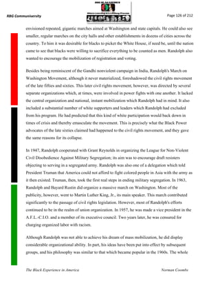 RBG Communiversity                                                                             Page 126 of 212


          envisioned repeated, gigantic marches aimed at Washington and state capitals. He could also see
          smaller, regular marches on the city halls and other establishments in dozens of cities across the
          country. To him it was desirable for blacks to picket the White House, if need be, until the nation
          came to see that blacks were willing to sacrifice everything to be counted as men. Randolph also
          wanted to encourage the mobilization of registration and voting.

          Besides being reminiscent of the Gandhi nonviolent campaign in India, Randolph's March on
          Washington Movement, although it never materialized, foreshadowed the civil rights movement
          of the late fifties and sixties. This later civil rights movement, however, was directed by several
          separate organizations which, at times, were involved in power fights with one another. It lacked
          the central organization and national, instant mobilization which Randolph had in mind. It also
          included a substantial number of white supporters and leaders which Randolph had excluded
          from his program. He had predicted that this kind of white participation would back down in
          times of crisis and thereby emasculate the movement. This is precisely what the Black Power
          advocates of the late sixties claimed had happened to the civil rights movement, and they gave
          the same reasons for its collapse.

          In 1947, Randolph cooperated with Grant Reynolds in organizing the League for Non-Violent
          Civil Disobedience Against Military Segregation; its aim was to encourage draft resisters
          objecting to serving in a segregated army. Randolph was also one of a delegation which told
          President Truman that America could not afford to fight colored people in Asia with the army as
          it then existed. Truman, then, took the first real steps in ending military segregation. In 1963,
          Randolph and Bayard Rustin did organize a massive march on Washington. Most of the
          publicity, however, went to Martin Luther King, Jr., its main speaker. This march contributed
          significantly to the passage of civil rights legislation. However, most of Randolph's efforts
          continued to be in the realm of union organization. In 1957, he was made a vice president in the
          A.F.L.-C.I.O. and a member of its executive council. Two years later, he was censured for
          charging organized labor with racism.

          Although Randolph was not able to achieve his dream of mass mobilization, he did display
          considerable organizational ability. In part, his ideas have been put into effect by subsequent
          groups, and his philosophy was similar to that which became popular in the 1960s. The whole



          The Black Experience in America                                                  Norman Coombs
 