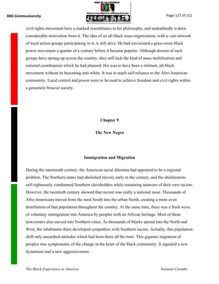 RBG Communiversity                                                                              Page 127 of 212


          civil rights movement bore a marked resemblance to his philosophy, and undoubtedly it drew
          considerable motivation from it. The idea of an all-black mass organization, with a vast network
          of local action groups participating in it, is still alive. He had envisioned a grass-roots black
          power movement a quarter of a century before it became popular. Although dozens of such
          groups have sprung up across the country, they still lack the kind of mass mobilization and
          national coordination which he had planned. His was to have been a militant, all-black
          movement without its becoming anti-white. It was to teach self-reliance to the Afro-American
          community. Local control and power were to be used to achieve freedom and civil rights within
          a genuinely biracial society.




                                                       Chapter 9

                                                    The New Negro




                                             Immigration and Migration

          During the nineteenth century, the American racial dilemma had appeared to be a regional
          problem. The Northern states had abolished slavery early in the century, and the abolitionists
          self-righteously condemned Southern slaveholders while remaining unaware of their own racism.
          However, the twentieth century showed that racism was really a national issue. Thousands of
          Afro-Americans moved from the rural South into the urban North, creating a more even
          distribution of that population throughout the country. At the same time, there was a fresh wave
          of voluntary immigration into America by peoples with an African heritage. Most of these
          newcomers also moved into Northern cities. As thousands of blacks spread into the North and
          West, the inhabitants there developed sympathies with Southern racists. Actually, this population
          shift only unearthed attitudes which had been there all the time. This gigantic migration of
          peoples was symptomatic of the change in the heart of the black community. It signaled a new
          dynamism and a new aggressiveness.



          The Black Experience in America                                                    Norman Coombs
 