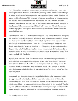 RBG Communiversity                                                                             Page 128 of 212


          The voluntary black immigration which occurred during the twentieth century was a new and
          unusual phenomenon. Almost all blacks who had previously come to America had been brought
          in chains. Those who came voluntarily during this century came in spite of their knowledge that
          racism would confront them. Their awareness of American racism, however, was an abstraction
          and was only partially understood by them. Nevertheless, they saw America as the land of
          prosperity and opportunity at a time when, for many of them, social and economic conditions in
          their homeland did not seem promising. While only a few came from Africa itself, except as
          students staying for a limited period, there was a swelling flow from the West Indies and the
          entire Caribbean area.

          At the beginning of the 1920s, the United States imposed a new quota system on new immigrants
          and this drastically slowed the influx of people from South and East Europe. In spite of the racist
          and ethnic overtones of this legislation, it failed to build significant barriers to movement by
          blacks within the western hemisphere. During the 1920s large numbers of blacks came to the
          United States from other parts of the Americas. By 1930 eighty-six percent of the foreign-born
          Negroes living in the United States were born in some other country in this hemisphere. By far
          the largest number of these, seventy-three percent, came from the West Indies and most of them
          were from the British West Indies.

          By 1940, there were some eighty-four thousand foreign-born Negroes living in the country. As
          large as this total might appear, still less than one percent of the twelve million Negroes were
          recorded in the 1940 census. Most of these new immigrants went to live in large cities in the
          Northeast, with by far the majority being concentrated in New York City itself. At the point
          when the influx was at its highest, in 1930, seventeen percent of the Negroes in New York City
          were foreign born.

          An unusually high percentage of these newcomers had held white-collar occupations--mostly
          young professionals with little hope of advancement in the static economy of the Islands.
          Although they were aware of the American racial situation, they were still unprepared to cope
          with it. Most of them were accustomed to being part of the majority in their homeland. They had
          experienced discrimination before, but it had not been as uncompromising as what they found on
          arrival in America. Society, as they knew it, was divided into whites, mulattoes, and blacks



          The Black Experience in America                                                  Norman Coombs
 