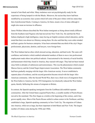 RBG Communiversity                                                                            Page 129 of 212


          instead of into black and white. Many mulattoes were not psychologically ready for the
          experience of being lumped in with the Blacks. Moreover, the racism they knew had been
          modified by an economic class system which left some of the poor whites with less status than
          that of professional blacks. Coming to America, for them, meant a loss of status although it
          might also mean an increase in affluence.

          James Weldon Johnson described the West Indian immigrants as being almost totally different
          from the Southern rural Negroes who had moved into New York City. He said that the West
          Indians displayed a high intelligence, many having an English common-school education, and he
          noted that there was almost no illiteracy among them. He also said that they were sober-minded
          and had a genius for business enterprise. It has been estimated that one-third of the city's Negro
          professionals, physicians, dentists, and lawyers, were foreign born.

          The West Indians had an ethos which stressed saving, education, and hard work. The same self-
          confidence and initiative which enabled substantial numbers of them to move into professional
          employment made others into political radicals. Unaccustomed to the intensity of racial hostility
          and harassment which they found in America, they reacted with anger. They had not been trained
          since birth in attitudes of submission and nonresistance. This was the phenomenon which created
          Marcus Garvey and the United Negro Improvement Association. The West Indian community
          had been gradually merging with the larger Afro-American society. It never established a
          separate place of residence, and the second generation became mixed with the larger Afro-
          American community. After the Second World War, there was a fresh wave of emigration from
          the West Indies to America, but the 1952 Immigration Act drastically reduced the West Indian
          quota, thereby 'deflecting this stream of emigrants to Britain.

          In contrast, the Spanish-speaking immigrants from the Caribbean did establish separate
          communities. After the United States acquired Puerto Rico, a sizeable number of Puerto Ricans
          moved to the mainland. This flow began as a trickle at the beginning of the century, and it has
          grown rapidly since. Most of the Puerto Ricans settled in urban centers in the Northeast, and they
          established a large, Spanish-speaking community in New York City. The migration of Cubans
          into America, while not as large, has been important in both Miami and New York. The largest
          number of Cubans came during the 1950s and 1960s.



          The Black Experience in America                                                 Norman Coombs
 