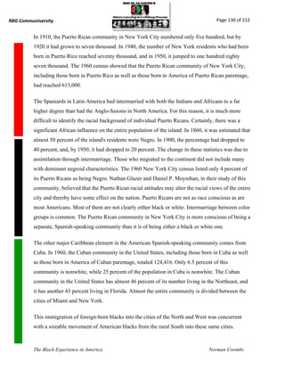 RBG Communiversity                                                                            Page 130 of 212


          In 1910, the Puerto Rican community in New York City numbered only five hundred, but by
          1920 it had grown to seven thousand. In 1940, the number of New York residents who had been
          born in Puerto Rico reached seventy thousand, and in 1950, it jumped to one hundred eighty
          seven thousand. The 1960 census showed that the Puerto Rican community of New York City,
          including those born in Puerto Rico as well as those born in America of Puerto Rican parentage,
          had reached 613,000.

          The Spaniards in Latin America had intermarried with both the Indians and Africans to a far
          higher degree than had the Anglo-Saxons in North America. For this reason, it is much more
          difficult to identify the racial background of individual Puerto Ricans. Certainly, there was a
          significant African influence on the entire population of the island. In 1860, it was estimated that
          almost 50 percent of the island's residents were Negro. In 1900, the percentage had dropped to
          40 percent, and, by 1950, it had dropped to 20 percent. The change in these statistics was due to
          assimilation through intermarriage. Those who migrated to the continent did not include many
          with dominant negroid characteristics. The 1960 New York City census listed only 4 percent of
          its Puerto Ricans as being Negro. Nathan Glazer and Daniel P. Moynihan, in their study of this
          community, believed that the Puerto Rican racial attitudes may alter the racial views of the entire
          city and thereby have some effect on the nation. Puerto Ricans are not as race conscious as are
          most Americans. Most of them are not clearly either black or white. Intermarriage between color
          groups is common. The Puerto Rican community in New York City is more conscious of being a
          separate, Spanish-speaking community than it is of being either a black or white one.

          The other major Caribbean element in the American Spanish-speaking community comes from
          Cuba. In 1960, the Cuban community in the United States, including those born in Cuba as well
          as those born in America of Cuban parentage, totaled 124,416. Only 6.5 percent of this
          community is nonwhite, while 25 percent of the population in Cuba is nonwhite. The Cuban
          community in the United States has almost 46 percent of its number living in the Northeast, and
          it has another 43 percent living in Florida. Almost the entire community is divided between the
          cities of Miami and New York.

          This immigration of foreign-born blacks into the cities of the North and West was concurrent
          with a sizeable movement of American blacks from the rural South into these same cities.



          The Black Experience in America                                                 Norman Coombs
 