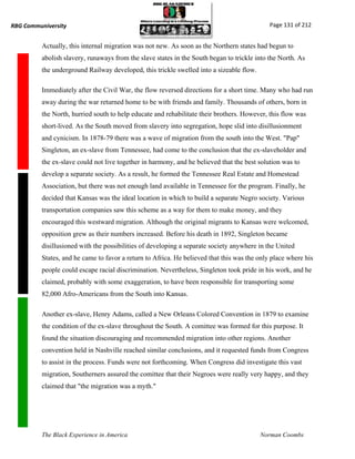 RBG Communiversity                                                                           Page 131 of 212


          Actually, this internal migration was not new. As soon as the Northern states had begun to
          abolish slavery, runaways from the slave states in the South began to trickle into the North. As
          the underground Railway developed, this trickle swelled into a sizeable flow.

          Immediately after the Civil War, the flow reversed directions for a short time. Many who had run
          away during the war returned home to be with friends and family. Thousands of others, born in
          the North, hurried south to help educate and rehabilitate their brothers. However, this flow was
          short-lived. As the South moved from slavery into segregation, hope slid into disillusionment
          and cynicism. In 1878-79 there was a wave of migration from the south into the West. "Pap"
          Singleton, an ex-slave from Tennessee, had come to the conclusion that the ex-slaveholder and
          the ex-slave could not live together in harmony, and he believed that the best solution was to
          develop a separate society. As a result, he formed the Tennessee Real Estate and Homestead
          Association, but there was not enough land available in Tennessee for the program. Finally, he
          decided that Kansas was the ideal location in which to build a separate Negro society. Various
          transportation companies saw this scheme as a way for them to make money, and they
          encouraged this westward migration. Although the original migrants to Kansas were welcomed,
          opposition grew as their numbers increased. Before his death in 1892, Singleton became
          disillusioned with the possibilities of developing a separate society anywhere in the United
          States, and he came to favor a return to Africa. He believed that this was the only place where his
          people could escape racial discrimination. Nevertheless, Singleton took pride in his work, and he
          claimed, probably with some exaggeration, to have been responsible for transporting some
          82,000 Afro-Americans from the South into Kansas.

          Another ex-slave, Henry Adams, called a New Orleans Colored Convention in 1879 to examine
          the condition of the ex-slave throughout the South. A comittee was formed for this purpose. It
          found the situation discouraging and recommended migration into other regions. Another
          convention held in Nashville reached similar conclusions, and it requested funds from Congress
          to assist in the process. Funds were not forthcoming. When Congress did investigate this vast
          migration, Southerners assured the comittee that their Negroes were really very happy, and they
          claimed that "the migration was a myth."




          The Black Experience in America                                                 Norman Coombs
 