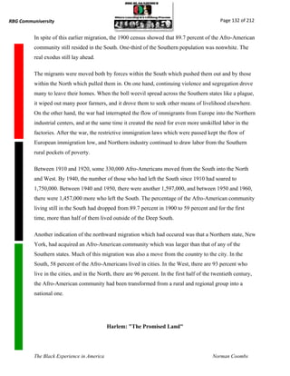 RBG Communiversity                                                                                Page 132 of 212


          In spite of this earlier migration, the 1900 census showed that 89.7 percent of the Afro-American
          community still resided in the South. One-third of the Southern population was nonwhite. The
          real exodus still lay ahead.

          The migrants were moved both by forces within the South which pushed them out and by those
          within the North which pulled them in. On one hand, continuing violence and segregation drove
          many to leave their homes. When the boll weevil spread across the Southern states like a plague,
          it wiped out many poor farmers, and it drove them to seek other means of livelihood elsewhere.
          On the other hand, the war had interrupted the flow of immigrants from Europe into the Northern
          industrial centers, and at the same time it created the need for even more unskilled labor in the
          factories. After the war, the restrictive immigration laws which were passed kept the flow of
          European immigration low, and Northern industry continued to draw labor from the Southern
          rural pockets of poverty.

          Between 1910 and 1920, some 330,000 Afro-Americans moved from the South into the North
          and West. By 1940, the number of those who had left the South since 1910 had soared to
          1,750,000. Between 1940 and 1950, there were another 1,597,000, and between 1950 and 1960,
          there were 1,457,000 more who left the South. The percentage of the Afro-American community
          living still in the South had dropped from 89.7 percent in 1900 to 59 percent and for the first
          time, more than half of them lived outside of the Deep South.

          Another indication of the northward migration which had occured was that a Northern state, New
          York, had acquired an Afro-American community which was larger than that of any of the
          Southern states. Much of this migration was also a move from the country to the city. In the
          South, 58 percent of the Afro-Americans lived in cities. In the West, there are 93 percent who
          live in the cities, and in the North, there are 96 percent. In the first half of the twentieth century,
          the Afro-American community had been transformed from a rural and regional group into a
          national one.




                                            Harlem: "The Promised Land"




          The Black Experience in America                                                     Norman Coombs
 